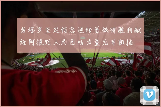 劳塔罗坚定信念逆转晋级将胜利献给阿根廷人民团结力量无可阻挡