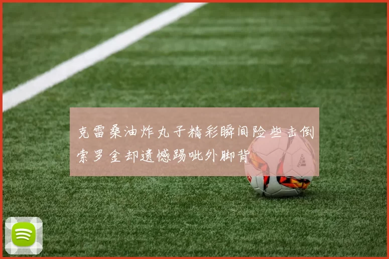 克雷桑油炸丸子精彩瞬间险些击倒索罗金却遗憾踢呲外脚背