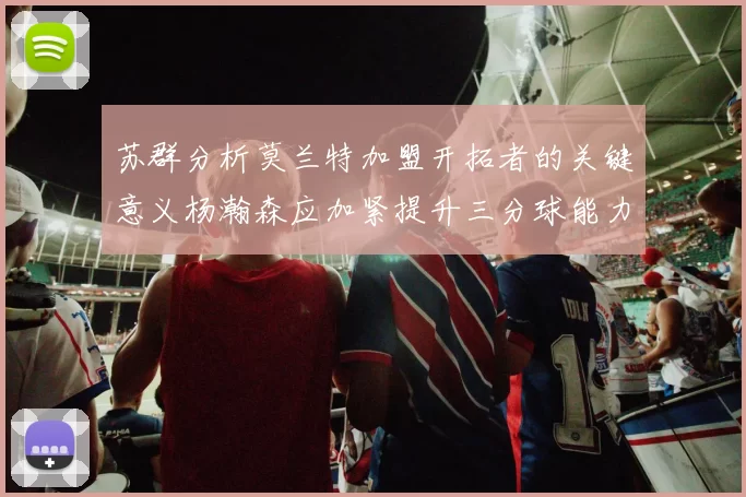 苏群分析莫兰特加盟开拓者的关键意义杨瀚森应加紧提升三分球能力