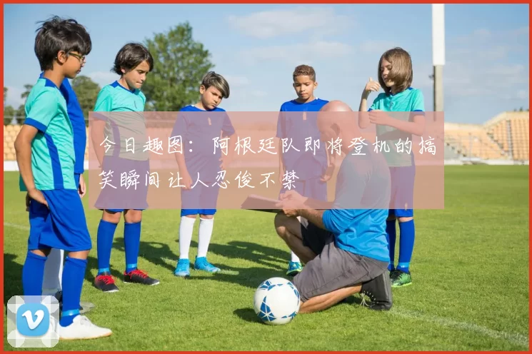 今日趣图：阿根廷队即将登机的搞笑瞬间让人忍俊不禁