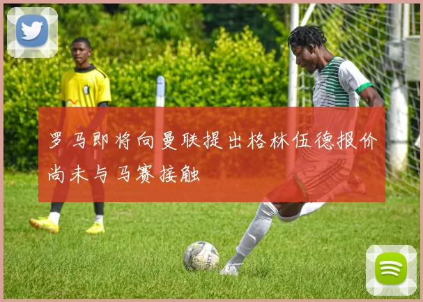 罗马即将向曼联提出格林伍德报价尚未与马赛接触