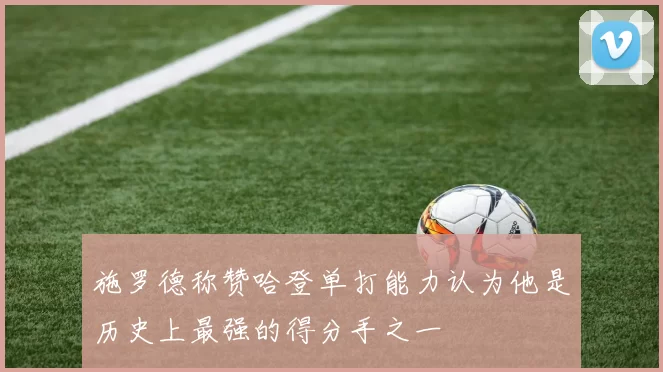 施罗德称赞哈登单打能力认为他是历史上最强的得分手之一