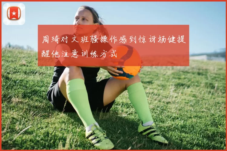 周琦对文班骚操作感到惊讶杨健提醒他注意训练方式