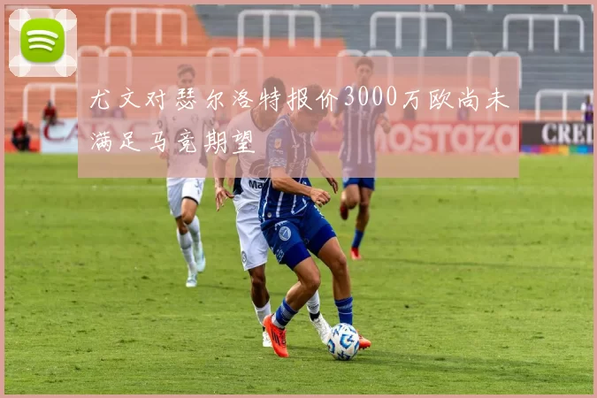 尤文对瑟尔洛特报价3000万欧尚未满足马竞期望