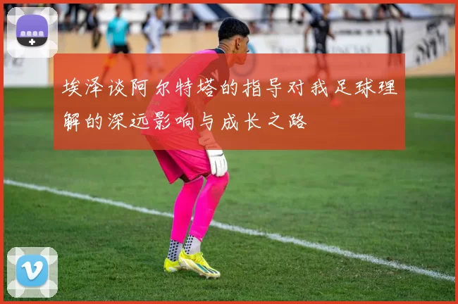 埃泽谈阿尔特塔的指导对我足球理解的深远影响与成长之路