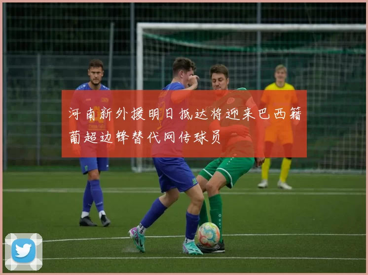 河南新外援明日抵达将迎来巴西籍葡超边锋替代网传球员