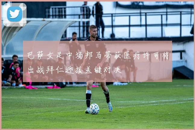 巴萨女足中场邦马蒂获医疗许可将出战拜仁迎接关键对决