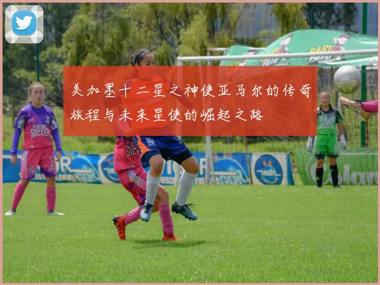 美加墨十二星之神使亚马尔的传奇旅程与未来星使的崛起之路