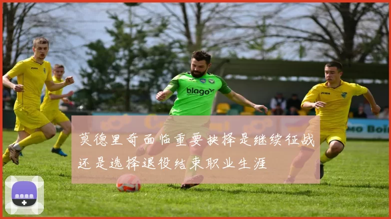 莫德里奇面临重要抉择是继续征战还是选择退役结束职业生涯