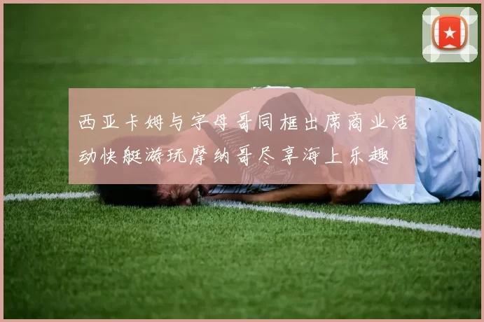 西亚卡姆与字母哥同框出席商业活动快艇游玩摩纳哥尽享海上乐趣