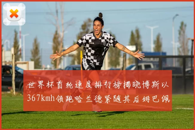 世界杯首轮速度排行榜揭晓博斯以367kmh领跑哈兰德紧随其后姆巴佩位列第九