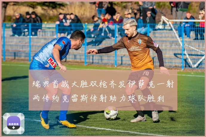 瑞典首战大胜双枪齐发伊萨克一射两传约克雷斯传射助力球队胜利